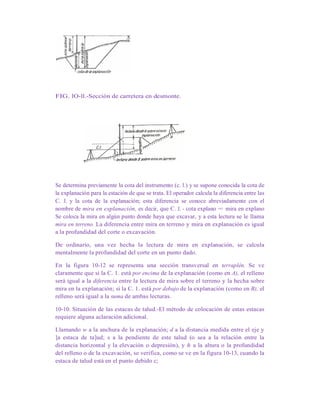 FIG. lO-ll.-Sección de carretera en desmonte.
Se determina previamente la cota del instrumento (c. l.) y se supone conocida la cota de
la explanación para la estación de que se trata. El operador calcula la diferencia entre las
C. J. y la cota de la explanación; esta diferencia se conoce abreviadamente con el
nombre de mira en explanación, es decir, que C. J. - cota explano = mira en explano
Se coloca la mira en algún punto donde haya que excavar, y a esta lectura se le llama
mira en terreno. La diferencia entre mira en terreno y mira en explanación es igual
a la profundidad del corte o excavación.
De ordinario, una vez hecha la lectura de mira en explanación, se calcula
mentalmente la profundidad del corte en un punto dado.
En la figura 10-12 se representa una sección transversal en terraplén. Se ve
claramente que si la C. 1. está por encima de la explanación (como en A), el relleno
será igual a la diferencia entre la lectura de mira sobre el terreno y la hecha sobre
mira en la explanación; si la C. 1. está por debajo de la explanación (como en B), el
relleno será igual a la suma de ambas lecturas.
10-10. Situación de las estacas de talud.-El método de colocación de estas estacas
requiere alguna aclaración adicional.
Llamando w a la anchura de la explanación; d a la distancia medida entre el eje y
]a estaca de ta]ud; s a la pendiente de este talud (o sea a la relación entre la
distancia horizontal y la elevación o depresión), y h a la altura o la profundidad
del relleno o de la excavación, se verifica, como se ve en la figura 10-13, cuando la
estaca de talud está en el punto debido c;
 