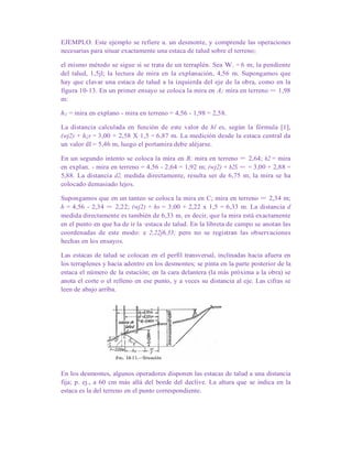 EJEMPLO. Este ejemplo se refiere a. un desmonte, y comprende las operaciones
necesarias para situar exactamente una estaca de talud sobre el terreno;
el mismo método se sigue si se trata de un terraplén. Sea W. = 6 m; la pendiente
del talud, 1,5jl; la lectura de mira en la explanación, 4,56 m. Supongamos que
hay que clavar una estaca de talud a la izquierda del eje de la obra, como en la
figura 10-13. En un primer ensayo se coloca la mira en A; mira en terreno = 1,98
m:
h1 = mira en explano - mira en terreno = 4,56 - 1,98 = 2,58.
La distancia calculada en función de este valor de hl es, según la fórmula [1],
(wj2) + h¡s = 3,00 + 2,58 X 1,5 = 6,87 m. La medición desde la estaca central da
un valor dI = 5,46 m, luego el portamira debe aléjarse.
En un segundo intento se coloca la mira en B; mira en terreno = 2,64; h2 = mira
en explan. - mira en terreno = 4,56 - 2,64 = 1,92 m; (wj2) + h2S = = 3,00 + 2,88 =
5,88. La distancia d2, medida directamente, resulta ser de 6,75 m; la mira se ha
colocado demasiado lejos.
Supongamos que en un tanteo se coloca la mira en C; mira en terreno = 2,34 m;
h = 4,56 - 2,34 = 2,22; (wj2) + hs = 3,00 + 2,22 x 1,5 = 6,33 m. La distancia d
medida directamente es también de 6,33 m, es decir, que la mira está exactamente
en el punto en que ha de ir la ·estaca de talud. En la libreta de campo se anotan las
coordenadas de este modo: e 2,22j6,33; pero no se registran las observaciones
hechas en los ensayos.
Las estacas de talud se colocan en el perfil transversal, inclinadas hacia afuera en
los terraplenes y hacia adentro en los desmontes; se pinta en la parte posterior de la
estaca el número de la estación; en la cara delantera (la más próxima a la obra) se
anota el corte o el relleno en ese punto, y a veces su distancia al eje. Las cifras se
leen de abajo arriba.
En los desmontes, algunos operadores disponen las estacas de talud a una distancia
fija; p. ej., a 60 cm más allá del borde del declive. La altura que se indica en la
estaca es la del terreno en el punto correspondiente.
 