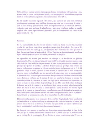 Si los rellenos o excavaciones tienen poca altura o profundidad (alrededor de 1 m),
se suprimen, a veces, las estacas de talud, y las usadas para la alineación se emplean
también como referencias para las pendientes (véase Seco 28-6).
Se ha ideado una mira especial «de cinta», que consiste en una cinta metálica
continua que. pasa por unos rodillos situados cerca de los extremos de la mira, y
con la cual no hay que restar la «mira en explanación» de la «mira en terreno».
Además, para una. anchura de plataforma y para una pendiente dadas, se puede
emplear una cinta especialmente graduada, que da directamente el valor de la
expresióri (wj2) + hs.
Rasantes
lO-H. Generalidades.-En los levant~mientos viarios se llama rasante la pendiente
regular de una línea, tanto si es ascendente como si es descendente. Se expresa de
ordinario en tanto por ciento; p. ej., una pendiente del 4 % es la de una línea que sube o
baja 4 m en una distancia horizontal de 100 m. También se denomina rasante una línea
fijada sobre el perfil del eje de un camino, existente o en proyecto.
La operación de nivelar por rasantes es análoga a la nivelación de perfiles
longitudinales. Una vez trazada la rasante en el perfil ya dibujado se conoce su cota para
cada estación. Para la nivelación por rasantes se parte de un punto de cota conocida y se
prosigue por puntos de cambio. La lectura de mira que hay qúe fijar para colocar las
estacas en la rasante propuesta se calcula restando la cota de la rasante, de la C. 1. El
portamira afloja la estaca y coloca la mira encima; el operador lee la mira e indica la
mayor o menor profundidad a que hay que clavar la estaca para tener la rasante pedida;
el portamira clava la estaca aproximadamente a la profundidad indicada, haciéndose una
nueva lectura, y asi hasta que la lectura de mira sea igual a la altura de la rasante. Es
costumbre señalar la cabeza de la estaca con lápiz pal~a indicar que está en rasante. A
veces se mueve la mira arriba y abajo a lo largo de una d las caras de la estaca hasta que
la lectura sea la de la rasante, y se señala con lápiz o con un clavo sobre la estaca la
altura del pie de la mira. Cuando se toman puntos a cierta distancia por encima o por
debajo de ln rasante se sigue el mismo procedimiento, pero la distancia a la rasante se
indica en la estaca directamente o sobre una estaca-testigo clavada cCJ'cn de la primera.
Generalmente se aproximan las cotas de la rasante hast el doble milímetro.
El registro se lleva como en la nivelación de los perfiles 10ngitudinaL." pero la columna
de la derecha de la página izquierda se reserva para bs cotas de la rasante. Cuando las
estacas no se clavan a la altura dc In rasante hay que anotar los cortes o rellenos (es
decir, las distancinH verticales entre las estacas y la rasante).
La distancia entre puntos en que hay que determinar rasante depcnd de la clase de la
obra, de que la rasante sea uniforme (línea recta en el perfil) y de que el perfil sea una
curva vertical. En la construcción de vin férreas se toman pendientes a cada 30 m, o a
 