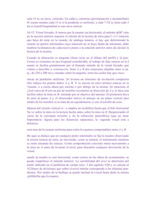cada 15 m, en curva, verticales. En calles y carreteras (pavimentación y alcantarillado)
fli toman rasantes cada 15 m si la pendiente es uniforme, y cada 7 l1l (y hasta cada 3
m) si el perfil longitudinal es una curva vertical.
10-12. Visual forzada.-A menos que la rasante sea horizontal, el método deM" cnto
en la sección anterior requiere el cálculo de la lectura de mira para C~c111 estación
que haya de estar en la rasante; de análoga manera, si hay que determinada la
rasante en puntos intermedios cuya situación no se haya fijado de antemano, debe
medirse la distancia de cada nuevo punto a la estación anterior antes de alcular la
lectura de la rasante.
Cuando la alineación es tangente (línea recta en el dibujo del perfil) y la pen-
Uiente es constante en una longitud considerable, el trabajo de fijar estacas en la I
asante se facilita grandemente por el llamado método de la visual forzada, que
vnmos a describir a continuación. Sean A y B dos estaciones alejadas entre sí (p.
ej., de 250 a 300 m) y situadas sobre la tangente, entre las cuales hay que situar
stacas en pendiente uniforme. Se levanta un itinerario de nivelación compuesta
(lile induya los puntos dados A y B, Y se clavan en estos últimos estacas en la
/'nsonte, o a cierta altura por encima o por debajo de la misma. Se estaciona el
¡,Ivel cerca de B con un par de tornillos nivelantes en dirección de A y se hace una
lectllra sobre la mira en B, mirando por el objetivo del anteojo. El portamira lleva
In mira al punto A y el observador mueve el anteojo en un plano vertical (por
nledio de los tornillos si se trata de un equialtímetro, o con el tornillo de coin-
Ideneia del círculo vertical si ~e emplea un teodolito) hasta que el hilo horizontal
Ne ve sobre la mira en la lectura hecha antes sobre la mira en B, Despreciando el
;(ecto de la curvatura terrestre y de la refracción atmosférica (que no tiene
Importancia ·alguna para las distancias supuestas), la· segunda visual está a
distancia
onst·ante de la rasante uniforme para todos los puntos comprendidos entre A y B.
De aquí se deduce que en cualquier punto intermedio se fija la rasante observando
la misma lectura de mira, no moviendo, como es natural, el instrumento mientras
se están situando las estacas. Como comprobación conviene mirar nuevamente a
la mira en A antes de levantar el nivel, para descubrir cualquier desviación de la
visual.
uando ]a rasante es casi horizontal, como ocurre en las obras de avenamiento, se
puede simplificar el método anterior. La sensibilidad del nivel se determina del
modo indicado en el problema de campo núm. 2 del capítulo VIII y se calcula el
1I¡'lInero de divisiones que sobre el.nivel tubular corresponde a las distintas pen-
dicntes. Por medio de la burbuja se puede inclinar la visual hasta darle la misma
¡)()lIdicllte que la rasante.
 
