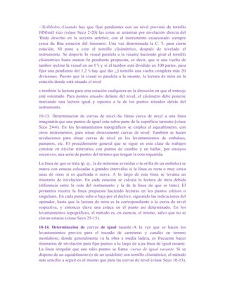 ~'Iislltlelro,-Cuando hay que fijar pendientes con un nivel provisto de tornillo
JilNlmél rico (véase Seco 2-20) las cotas se arrastran por nivelación directa del
'IIndo descrito en la sección anterior, con el instrumento estacionado siempre
cerca du IIna estación del itinerario. Una vez determinada la C. 'l. para cierta
estación, NIl pone a cero el tornillo clisimétrico, después de nivelado el
instrumento. Se dispo/le In visual paralela a la rasante haciendo girar el tornillo
clisimétrico hasta marcar In pendiente propuesta; es decir, que si una vuelta de
tambor inclina la visual en un I % y si el tambor está dividido en 100 partes, para
fijar una pendiente del 1,2 % hay que dar ¡¡l tornillo una vuelta completa más 20
divisiones. Puesto que la visual es paralela a la rasante, la lectura de mira en la
estación donde está situado el nivel
s tnmbién la lectura para otra estación cualquiera en la dirección en que el nnteojo
esté orientado. Para puntos situados delante del nivel, el ciisímetro debe ponerse
marcando una lectura igual y opuesta a la de los puntos situados detrás del
instrumento.
10-13. Determinación de curvas de nivel.-Se llama curva de nivel a una línea
imaginaría que une puntos de igual cota sobre parte de la superficie terrestre (véase
Seco 24-6). En los levantamientos topográficos se emplea el equialtímetro, con
otros instrumentos, para situar directamente curvas de nivel. También se hacen
nivelaciones para situar curvas de nivel en los levantamientos de embalses,
pantanos, etc. El procedimiento general que se sigue en esta clase de trabajos
consiste en nivelar itinerarios con puntos de cambio y en haIlar, por ensayos
sucesivos, una serie de puntos del terreno que tengan la cota requerida.
La línea de que se trata (p. ej., la de máximas avenidas o la orilIa de un embalse) se
marca con estacas colocadas a grandes intervalos si la línea es recta o muy cerca
unas de otras si es quebrada o curva. A lo largo de esta línea se levanta un
itinerario de nivelación. En cada estación se calcula la lectura de mira debida
(diferencia entre la cota del instrumento y la de la línea de que se trate). El
portamira recorre la línea propuesta haciendo lecturas en los puntos críticos o
singulares. En cada punto sube o baja por el declive, siguiendo las indicaciones del
operador, hasta que la lectura de mira es la correspondiente a la curva de nivel
respectiva, y entonces clava una estaca en el punto así determinado. En los
levantamientos topográficos, el método es, en esencia, el mismo, salvo que no se
clavan estacas (véase Seco 25-15).
10-14. Determinación de curvas de igual rasante.-A la vez que se hacen los
levantamientos previos para el trazado de carreteras y canales en terreno
montañoso, donde generalmente va la obra a media ladera, es frecuente hacer
itinerarios de nivelación para fijar puntos a lo largo de u,na línea de igual rasante.
La línea irregular que une tales puntos se llama ·curva de igual rasante. Si se
dispone de un equiaItímetro (o de un teodolito) con tornillo clisimétrico, el método
más sencillo a seguir es el mismo que para las curvas de nivel (véase Seco 10-13),
 