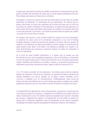 excepto que tanto para los puntos de cambio como para las estaciones hay que dis-
poner el tambor del clisímetro de modo que la visual tenga la pendiente necesaria.
Para trabajos poco precisos basta con un eclímetro.
En general, se hacen las lecturas de mira solo sobre puntos en que haya un cambio
apreciable de pendiente. El instrumento ha de estacionarse. de manera que los
puntos observados no estén muy separados de la línea recta que une el nivel con
los puntos de cambio inmediatos. Frecuentemente, en trabajos de poca precisión, el
único punto del terreno intermedio entre puntos de cambio es la estación del nivel
u otro muy próximo a la misma, y las lecturas de mira sobre los puntos de cambio
.se toman con la mira sobre el terreno.
En trabajos más precisos, como sucede cuando las rasantes son casi horizontales,
se arrastran las cotas como en la nivelación compuesta (o sea, con la burbuja
centrada mientras se hacen las lecturas de espalda y de frente sobre los puntos de
cambio), y las distancias se miden con estadía; al mismo tiempo se sitúa la línea de
igual rasante como antes se ha dicho. Las distancias medidas con estadía y las
cotas determinadas por nivelación compuesta ofrecen el medio de comprobar la
curva en cada punto.
Si el nivel no tiene tornilIo clisimétrico, y a menos que la rasante sea casi
horizontal (en cuyo caso la pendiente propuesta se fija en la burbuja), se determina
la curva de igual rasante por el sistema más laborioso· de la nivelación geométrica
simple, midiendo las distancIas con estadía o a pasos, y se calcula una lectura para
cada punto en que haya clavada una estaca, según se dijo en la sección 10-11.
1 ().. 15. Curvas verticales.-En las carreteras y vías férreas, para evitar los cambios
bruscos de dirección vertical en los vehículos, se enlazan los tramos necesarios de
distinta pendiente con curvas situadas en un plano vertical, llamadas curvas
verticales, y también arcos de redorideamiento. Ordinariamente, estas curvas de
enlace son arcos de parábola, por ser esta la forma que mejor se adapta a un cambio
gradual de dirección y por ser muy fácil el cálculo de alturas a lo largo de la curva.
La longitud del arco depende de varias circunstancias; en general, es mayor para las
vías férreas que para las carreteras, y aumenta con la diferencia de rasante entre los
tramos unidos por la curva. El cambio máximo de pendiente por estación· está dado
por normas y disposiciones legales. La longitud del arco de enlace no puede ser
menor que la diferencia algebraica entre las pendientes de los tramos enlazados
dividida por el cambio máximo de pendiente tolerado por estación. De ordinario,
90+00
 