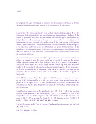 100,00
la longitud del arco comprende un número par de estaciones, tratándose de vías
férreas, o un número entero de metros, en la construcción de carreteras.
La estación y los puntos destacados en el vértice, o punto de intersección de los dos
tramos de desigual pendiente, así como la cota de las estaciones a lo largo de las
líneas de pendiente uniforme, se determinan partiendo del perfil longitudinal. La
longitud del arco de enlace se calcula o se estima en un valor conveniente dentro de
las normas vigentes; hay que calcular las cotas de las estaciones y de los puntos
inicial y final de la curva. También se calculan las desviaciones de la curva respecto
a la pendiente uniforme, y así se determinan las cotas de las rasantes en las
estaciones a lo largo de la curva. En el campo se marca la curva de redondeamiento
clavando estacas en tales estaciones, exactamente como se hace en las alineaciones
de pendiente uniforme.
A continuación puede verse un método para el cálculo de un are vertical de
enlace: se calcula la cota del punto medio de la cuerda A e, que une los puntos
inicial y final de la curva (Fig. 10-14). Como esta curva es un arco de parábola, la
cota de su punto medio es la media de la cota del vértice B y de la cota del punto'
medio D de la cuerda. S calculan las distancias entre los puntos de las tangentes y
la QUrvo fundándÓse en la propiedad conocida de la parábola, que dice que las
ordenadas de sus puntos varían como el cuadrado de la distancia al punto de
tangencia.
EJEMPLO. Un tramo de vía férrea de un + 0,8 % de pendiente empalma con otro
de un -0,4 % en la estación 90 + 00, cuya cota es de 100m, represéntada por el
punto B en la figura 10-14. El máximo tolerable de cambio de pendiente por
estación es de 0,2. Se trata de determinar una curva vertical de enlace entre estas
dos pendientes.
La diferencia algebraica de las pendientes es +0,8-(-0,4) = 1,2 %. La longitud
mínima de la curva será, por consiguiente, 1,2/0,2 = 6 estaciones, o 600 m. La
longitud de cada una de las tangentes AB = BC = 600/2 = 300 m. La estación A es,
pues, la 90 - 3 = 87, y la .estación C será 90+ 3 = 93. La cota. de A es 100,00 - 3 X
0,80 = 97,60 m, y la de C, 100,00 - 3 X 0,40 = 98,80 m.
La cota del punto medio D de la cuerda AC es la media aritmética de las cotll~ de
A y de C, o sea,
t(97,60 + 98,80) = 98,20 m.
 