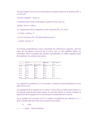 El punto medio E de la curva está situado en el punto medio de la distancia BD, y
su cota será.
1(98,20+100,00) = 99,10 m.
La distancia del vértice B del ángulo al punto E de la curva es
100,00 - 99,10 = 0,90 m.
Las separaciones de las tangentes, en las estaciones 89 y 91, son 22
-- X 0,90 = 0,40 m, 32
y en las estaciones 88 y 92 estas distancias son 12
-- X 0,90 = 0,10 m. 32
Una buena comprobación se tiene calculando las «diferencias segundas. entre las
cotas de los puntos sucesivos de la curva, que en una parábola deben ser
constantes. Para el ejemplo que estamos considerando, el cuadro siguiente pone
de manifiesto los cálculos necesarios:
Cota en ID Diferencias, Difer. segundas,
Estaciones
Est. de espalda Est. de frente en ID en ID
87-88 97,60 98,30 +0,7Q
I 0,20
88-89 98,30 98,80 +0,50
0,20
89-90 98,80 99,10 +0,30 .
0,20
90-91 99,10 99,20 +0,10
0,20
91-92 99,20 99,10 -0,10
(1,10
92-93 99,10 98,80 -0,30
La variación de pendiente 2a es conocida o se puede calcular fácilmente con los
datos de la curva.
La separación de la tangente en el vértice V de la curva se halla resolviendo en y
la ecuación general para dicho punto. La cota del vértice se calcula restando la
separación de la tangente de la cota del punto considerado en la misma.
En el ejemplo de la sección 10-15 el cambio de pendiente por estación es 2ci =
0,20; sustituyendo este valor en la ecuación [4], resulta:
G 0,40 .
x = ~ = 0,20 = 2,00 estacIOnes.
 
