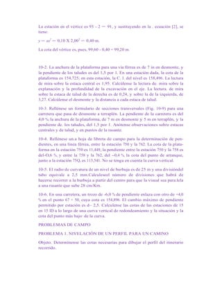 La estación en el vértice es 93 - 2 = 91, y sustituyendo en la . ecuación [2], se
tiene:
y = ax2
= 0,10 X 2,002
= 0,40 m.
La cota del vértice es, pues, 99,60 - 0,40 = 99,20 m.
10-2. La anchura de la plataforma para una vía férrea es de 7 in en desmonte, y
la pendiente de los taludes es del 1,5 por 1. En una estación dada, la cota de la
plataforma es 154,725; en esta estación, la C. l. del nivel es 158,496. La lectura
de mira sobre la estaca central es 1,95. Calcúlense la lectura de. mira sobre la
explanación y la profundidad de la excavación en el eje. La lectura. de mira
sobre la estaca de talud de la derecha es de 0,24, y sobre la de la izquierda, de
3,27. Calcúlense el desmonte y la distancia a cada estaca de talud.
10-3. Rellénese un formulario de secciones transversales (Fig. 10-9) para una
carretera que pasa de desmonte a terraplén. La pendiente de la carretera es del
4,0 %; la anchura de la plataforma, de 7 m en desmonte y 5 m en terraplén, y la
pendiente de. los taludes, del 1,5 por 1. Anótense observaciones sobre estacas
centrales y de talud, y en puntos de la rasante.
10-4. Rellénese un.a hoja de libreta de campo para la determinación de pen-
dientes, en una línea férrea, entre la estación 750 y la 762. La cota de la plata-
forma en la estación 750 es 11,448; la pendiente entre la estación 750 y la 758 es
del-O,6 %, y entre la 758 y la 762, del --0,4 %, la cota del punto de arranque,
junto a la estación 75Q, es 113,541. No se tenga en cuenta la curva vertical.
10-5. El radio de curvatura de un nivel de burbuja es de 25 m y una divisióndel
tubo equivale a 2,5 mm.Calculeseel número de divisiones que habrá de
hacerse recorrer a la burbuja a partir del centro para que la visual sea para.lela
a una rasante que sube 28 cm/Km.
10-6. En una carretera, un trozo de -6,0 % de pendiente enlaza con otro de +4,0
% en el punto 67 + 50, cuya cota es 154,896. El cambio máximo de pendiente
permitido por estación es d~ 2,5. Calculense las cotas de las estaciones de 15
en 15 ID a lo largo de una curva vertical de redondeamiento y la situación y la
cota del punto más bajo· de la curva.
PROBLEMAS DE CAMPO
PROBLEMA 1. NIVELACIÓN DE UN PERFIL PARA UN CAMINO
Objeto. Determínense las cotas necesarias para dibujar el perfil del itinerario
recorrido.
 