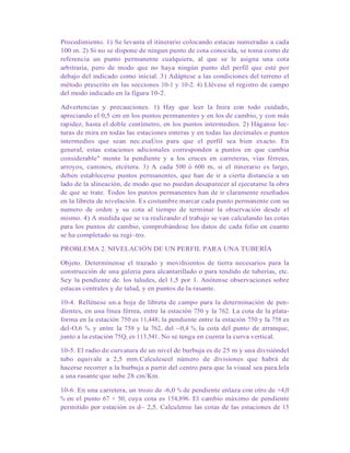 Procedimiento. 1) Se levanta el itinerario colocando estacas numeradas a cada
100 m. 2) Si no se dispone de ningun punto de cota conocida, se toma como de
referencia un punto permanente cualquiera, al que se le asigna una cota
arbitraria, pero de modo que no haya ningún punto del perfil que esté por
debajo del indicado como inicial. 3) Adáptese a las condiciones del terreno el
método prescrito en las secciones 10-1 y 10-2. 4) Llévese el registro de campo
del modo indicado en la figura 10-2.
Advertencias y precauciones. 1) Hay que leer la Inira con todo cuidado,
apreciando el 0,5 cm en los puntos permanentes y en los de cambio, y con más
rapidez, hasta el doble centímetro, en los puntos intermedios. 2) Háganse lec-
turas de mira en todas las estaciones enteras y en todas las decimales o puntos
intermedios que sean nec.esaÚos para que el perfil sea bien exacto. En
general, estas estaciones adicionales corresponden a puntos en que cambia
considerable" mente la pendiente y a los cruces en carreteras, vías férreas,
arroyos, caminos, etcétera. 3) A cada 500 ó 600 m, si el itinerario es largo,
deben establecerse puntos permanentes, que han de ir a cierta distancia a un
lado de la alineación, de modo que no puedan desaparecer al ejecutarse la obra
de que se trate. Todos los puntos permanentes han de ir claramente reseñados
en la libreta de nivelación. Es costumbre marcar cada punto permanente con su
numero de orden y su cota al tiempo de terminar la observación desde el
mismo. 4) A medida que se va realizando el trabajo se van calculando las cotas
para los puntos de cambio, comprobándose los datos de cada folio en cuanto
se ha completado su regi~tro.
PROBLEMA 2. NIVELACIÓN DE UN PERFIL PARA UNA TUBERÍA
Objeto. Determínense el trazado y moviInientos de tierra necesarios para la
construcción de una galería para alcantarillado o para tendido de tuberías, etc.
Sey la pendiente de. los taludes, del 1,5 por 1. Anótense observaciones sobre
estacas centrales y de talud, y en puntos de la rasante.
10-4. Rellénese un.a hoja de libreta de campo para la determinación de pen-
dientes, en una línea férrea, entre la estación 750 y la 762. La cota de la plata-
forma en la estación 750 es 11,448; la pendiente entre la estación 750 y la 758 es
del-O,6 %, y entre la 758 y la 762, del --0,4 %, la cota del punto de arranque,
junto a la estación 75Q, es 113,541. No se tenga en cuenta la curva vertical.
10-5. El radio de curvatura de un nivel de burbuja es de 25 m y una divisióndel
tubo equivale a 2,5 mm.Calculeseel número de divisiones que habrá de
hacerse recorrer a la burbuja a partir del centro para que la visual sea para.lela
a una rasante que sube 28 cm/Km.
10-6. En una carretera, un trozo de -6,0 % de pendiente enlaza con otro de +4,0
% en el punto 67 + 50, cuya cota es 154,896. El cambio máximo de pendiente
permitido por estación es d~ 2,5. Calculense las cotas de las estaciones de 15
 