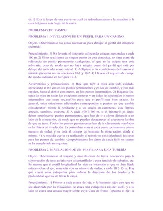 en 15 ID a lo largo de una curva vertical de redondeamiento y la situación y la
cota del punto más bajo· de la curva.
PROBLEMAS DE CAMPO
PROBLEMA 1. NIVELACIÓN DE UN PERFIL PARA UN CAMINO
Objeto. Determínense las cotas necesarias para dibujar el perfil del itinerario
recorrido.
Procedimiento. 1) Se levanta el itinerario colocando estacas numeradas a cada
100 m. 2) Si no se dispone de ningun punto de cota conocida, se toma como de
referencia un punto permanente cualquiera, al que se le asigna una cota
arbitraria, pero de modo que no haya ningún punto del perfil que esté por
debajo del indicado como inicial. 3) Adáptese a las condiciones del terreno el
método prescrito en las secciones 10-1 y 10-2. 4) Llévese el registro de campo
del modo indicado en la figura 10-2.
Advertencias y precauciones. 1) Hay que leer la Inira con todo cuidado,
apreciando el 0,5 cm en los puntos permanentes y en los de cambio, y con más
rapidez, hasta el doble centímetro, en los puntos intermedios. 2) Háganse lec-
turas de mira en todas las estaciones enteras y en todas las decimales o puntos
intermedios que sean nec.esaÚos para que el perfil sea bien exacto. En
general, estas estaciones adicionales corresponden a puntos en que cambia
considerable" mente la pendiente y a los cruces en carreteras, vías férreas,
arroyos, caminos, etcétera. 3) A cada 500 ó 600 m, si el itinerario es largo,
deben establecerse puntos permanentes, que han de ir a cierta distancia a un
lado de la alineación, de modo que no puedan desaparecer al ejecutarse la obra
de que se trate. Todos los puntos permanentes han de ir claramente reseñados
en la libreta de nivelación. Es costumbre marcar cada punto permanente con su
numero de orden y su cota al tiempo de terminar la observación desde el
mismo. 4) A medida que se va realizando el trabajo se van calculando las cotas
para los puntos de cambio, comprobándose los datos de cada folio en cuanto
se ha completado su regi~tro.
PROBLEMA 2. NIVELACIÓN DE UN PERFIL PARA UNA TUBERÍA
Objeto. Determínense el trazado y moviInientos de tierra necesarios para la
construcción de una galería para alcantarillado o para tendido de tuberías, etc.
Se supone que el perfil longitudinal ha sido ya levantado y que se .ban fijado
estacas sobre el eje, marcadas con su número de orden, a cada 10 ó 15 m. Hay
que clavar unas estaquillas para indicar la dirección de los bordes y la
profundidad que ha de llevar la zanja.
Procedimiento. 1) Frente· a cada estaca del eje, y lo bastante lejos para que no
sea alcanzada por la excavación, se clava una estaquilla a ras del suelo, y a su
lado se clava una estaca mayor sobre cuya Cara de frente (opuesta al eje) se
 