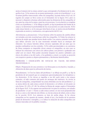 anota el número de la estaca central a que corresponde y'la distancia de la esta-
quilla al eje. 2) Se arranca de un punto permanente, como en el problema 1, y se
levantan perfiles transversales sobre las estaquillas, leyendo hasta el 0,5 cm. El
registro de campo se lleva como en el formulario de la figura 10-2, pero es
necesari o disponer columnas adicionales para las distancias de las estaquillas al
eje, para las cotas de la zanja y para las excavaciones. La nivelación se completa
como en el problema 1. 3) Se dibuja el perfil, se fija la pendiente del fondo de la
zanja y se determina la profundidad de las excavaciones en cada estación. 4) En
cada estaca lateral, y en la cara que mira hacia el eje, se anota esta profundidad,
expresada en metros y centímetros, con apreciación del 0,5 cm.
Advertencias y precauciones. 1) Las lecturas sobre los puntos de cambio deben
ser tornadas con más exactitud que sobre las estaquillas. 2) Todas las estacas se
marcan de modo que puedan leerse desde arriba. Las estacas centrales (sobre el
eje) deben clavarse con la cara numerada mirando hacia el arranque del
itinerario. las estacas laterales deben clavarse separadas del eje para que no
puedan confundirse con las centrales. 3) En calles pavimentadas o en carreteras
de firme compacto es imposible clavar estacas ni estaquillas; en este caso se
indican las estaciones con clavos de cabeza plana, con pintura o grabando una
señal con un cincel. Para poder encontrar después los puntos señalados con
clavos de cabeza a ras del suelo, o los grabados a cincel, se reseña su posición
con respecto a puntos u objetos permanentes y fácilmente identificables.
PROBLEMA 3. COLOCACIÓN DE ESTACAS DE TALUD; SEC~IONES
TRANSVERSAL~S
Objeto. Preparación de una carretera o vía férrea para su nivelación y trazado, y
obtención de datos para la cubicación de tierras.
Procedimiento. 1) Con los datos del problema 1 se dibuja un perfil y se fija la
pendiente de tal maneril que se compensen aproximadamente los terraplenes y
los desmontes. 2) Se clavan es taquillas a ras del suelo junto a las estacas
centrales, al lado contrario del punto de arranque del itinerario. Se nivela ]a
línea de estaquillas, comprobando las cotas obtenidas con las del problema 1, y
se anota detrás de cada estaca central el desmonte o el relleno en tal punto en
esta forma: D 1,20 o R 1,40. Se rellena la libreta de campo según el formulario
de la figura 10-9. 3) Se supone una anchura de 6 m para la carretera, con taludes
de pendiente 1,5 por 1. Frente a cada estaca central, en una recta perpendicular
al eje y a uno y otro lado de este último, se clavan estacas de talud, como se dice
en la sección 10-10. Los números se leen de arriba abajo. 4) Se clavan
estaquillas en los «puntos de rasante., donde el eje y los bordes de la carretera
pasan de desmonte a terraplén, y se indica la situación de tales estaquillas con
estacas marcadas con la palabra «rasante.,
 