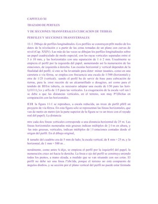 CAPITULO XI
TRAZADO DE PERFILES
Y DE SECCIONES TRANSVERSALES CUBICACION DE TIERRAS
PERFILES Y SECCIONES TRANSVERSALES
11-1. Dibujo de perfiles longitudinales.-Los perfiles se construyen pOr medio de los
datos de la nivelación o a partir de las cotas tomadas de un plano con curvas de
nivel (Cap. XXIV). Las más de las veces se dibujan los perfiles longitudinales sobre
un papel cuadriculado de modo especial, con las rayas verticales separadas entre sí
5 ó 10 mm, y las horizontales con una separación de 1 ó 2 mm. Usualmente se
empieza el perfil por la izquierda del papel, aumentando así la numeración de las
estaciones, de izquierda a derecha. Las escalas horizontal y vertical dependen de la
finalidad del perfil; si este se ha levantado para deter· minar rasantes, como en una
carretera o vía férrea, se emplea con frecuencia una escala de 1/500 (horizontal) y
otra de 1/25 (vertical); :uando el perfil ha de servir de base para cubicación de
tierras, para la :onst rucción de un alcantarillado o desagiies, así como para el
tendido de IIl1n tubería, es necesario adoptar una escala de l/50 para las hori-
l,(1I111¡!cs y atTa de 1/5 para las verticales. La exageración de la escala verl ien I
se debe a que las distancias verticales, en el terreno, son muy P'(lllclías en
comparación con las horizontales.
EII la figura 11-1 se reproduce, a escala reducida, un trozo de perfil pllrll un
proyecto de vía férrea. En esta figura solo se representan las líneas horizontales, que
van de metro en metro (en la parte superior de la figura se ve un trozo con el rayado
real del papel). La distancia
ntre cada dos líneas verticales corresponde a una distancia horizontal de 25 m. Las
líneas horizontales numeradas más gruesas indican múltiplos de ] O m en altura, y
·las más gruesas, verticales, indican múltiplos de ] O estaciones contadas desde el
origen del perfil. En el dibujo original,
I tamaño del cuadrito era de 5 mm de lado; la escala vertical, de I mm = 25 m, y la
horizontal, de 1 mm = 500 m ..
neralmente, como antes Se dijo, se empieza el perfil por la izquierIrl del papel; la
numeración crece así hacia la derecha. La línea o eje del perfil se construye uniendo
todos los puntos, a mano alzada, a medido que se van situando con sus cotas. El
perfil no debe ser una línea l"ebr:lda, porque el terreno no está compuesto de
ángulos diedros, y su sección por el plano vertical del perfil no puede estar formada
 