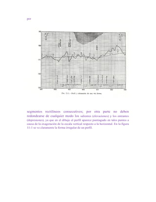 por
segmentos rectilíneos consecutivos; por otra parte no deben
redondearse de cualquier modo los salientes (elevaciones) y los entrantes
(depresiones), ya que en el dibujo el perfil aparece puntiagudo en tales puntos a
causa de la exageración de la escala vertical respecto a la horizontal. En la figura
11-1 se ve claramente la forma irregular de un perfil.
 