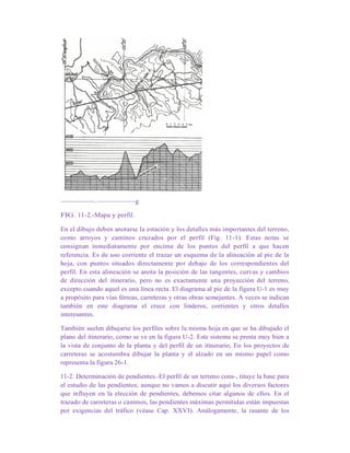 ~~~~~~~~~~.~~~~~~~~~~~g
FIG. 11-2.-Mapa y perfil.
En el dibujo deben anotarse la estación y los detalles más importantes del terreno,
como arroyos y caminos cruzados por el perfil (Fig. 11-1). Estas notas se
consignan inmediatamente por encima de los puntos del perfil a que hacen
referencia. Es de uso corriente el trazar un esquema de la alineación al pie de la
hoja, con puntos situados directamente por debajo de los correspondientes del
perfil. En esta alineación se anota la posición de las tangentes, curvas y cambios
de dirección del itinerario, pero no es exactamente una proyección del terreno,
excepto cuando aquel es una línea recta. El diagrama al pie de la figura U-1 es muy
a propósito para vías férreas, carreteras y otras obras semejantes. A veces se indican
también en este diagrama el cruce con linderos, corrientes y otros detalles
interesantes.
También suelen dibujarse los perfiles sobre la misma hoja en que se ha dibujado el
plano del itinerario, como se ve en la figura U-2. Este sistema se presta muy bien a
la vista de conjunto de la planta y del perfil de un itinerario, En los proyectos de
carreteras se acostumbra dibujar la planta y el alzado en un mismo papel como
representa la figura 26-1.
11-2. Determinación de pendientes.-El perfil de un terreno cons-, tituye la base para
el estudio de las pendientes; aunque no vamos a discutir aquí los diversos factores
que influyen en la elección de pendientes, debemos citar algunos de ellos. En el
trazado de carreteras o caminos, las pendientes máximas permitidas están impuestas
por exigencias del tráfico (véase Cap. XXVI). Análogamente, la rasante de los
 