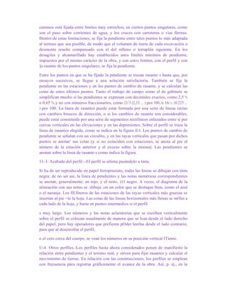 caminos está fijada entre límites muy estrechos, en ciertos puntos singulares, como
son el paso sobre corrientes de agua, y los cruces con carreteras o vías férreas.
Dentro de estas limitaciones, se fija la pendiente entre tales puntos lo más adaptada
al terreno que sea posible, de modo que el volumen de tierra de cada excavación o
desmonte resulte compensado con el del relleno o terraplén siguiente. En los
desagiíes y alcantarillado hay establecidos unos límites mínimos de pendiente,
impuestos por el mismo carácter de la obra, y con estos límites, con el perfil y con
]a rasante de los puntos singulares; se fija la pendiente.
Entre los puntos en que se ha fijado la pendiente se trazan rasante s hasta que, por
ensayos sucesivos, se llegue a una solución satisfactoria. También se fija la
pendiente en las estaciones y en los puntos de cambio de rasante, y se calculan las
cotas de estos últimos puntos. Tanto el trabajo de campo como el de gabinete se
simplifican mucho si las pendientes se expresan con decimales exactos, como 2,5 %
o 0,65 %, y no con números fraccionarios, como 21/3 (2,33 ... ) por 100, o 16/71 (0,225 ...
) por 100. La línea de rasantes puede estar formada por una serie de líneas rectas
con cambios bruscos de dirección, o si los cambios de rasante son considerables,
puede estar constituida por una serie de segmentos rectilíneos enlazados entre sí por
curvas verticales en las elevaciones y en las depresiones. Sobre el perfil se traza la
línea de rasantes elegida, como se indica en la figura ll-l. Los puntos de cambio de
pendiente se señalan con un circulito, y en las rayas verticales que pasan por dichos
puntos se anotan' sus cotas (y si no coinciden con estaciones, se anota al pie el
número de la estación anterior y el exceso sobre la misma). Las pendientes se
anotan sobre la línea de rasante s como indica la figura.
11-3. Acabado del perfil.--El perfil se ultima pasándolo a tinta.
Si ha de ser reproducido en papel ferroprusiato, todas las líneas se dibujan con tinta
negra; de no ser así, la línea de pendientes y las notas numéricas correspondientes
se anotan, generalmente; en rojo, y el resto, )11 negro. A veces, el diagrama de la
alineación con sus notas se -dibuja ;on un color que se destaque bien, como el azul
o el naranja. Los llLllneros de las estaciones de las rayas verticales más gruesas se
insertan al pie <te la hoja. Las cotas de las líneas horizontales más llenas se nnOlan a
cada lado de la hoja, y hasta en puntos intermedios si el perfil
s muy largo. Los números y las notas aclaratorias que se escriben verticalmente
sobre el perfil se colocan usualmente de manera que se Ican desde el lado derecho
del papel, pero hay operadores que prefieren pOder leerlas desde el lado contrario,
para que al desenrollar el perfil,
o el cero cerca del cuerpo, se vean los números en su posición vertical ITiente.
U-4. Otros perfiles.-Los perfiles hasta ahora considerados ponen de manifiesto la
relación entre pendientes y el terreno real, y sirven para fijar rasantes y calcular el
movimiento de tierras. En relación con las construcciones, los perfiles se emplean
con frecuencia para registrar gráficamente el avance de la obra. Así, p. ej., en la
 