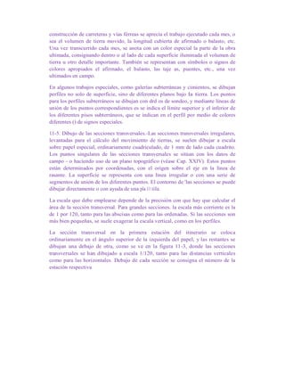 construcción de carreteras y vías férreas se aprecia el trabajo ejecutado cada mes, o
sea el volumen de tierra movido, la longitud cubierta de afirmado o balasto, etc.
Una vez transcurrido cada mes, se anota con un color especial la parte de la obra
ultimada, consignando dentro o al lado de cada superficie iluminada el volumen de
tierra u otro detalle importante. También se representan con símbolos o signos de
colores apropiados el afirmado, el balasto, las taje as, puentes, etc., una vez
ultimados en campo.
En algunos trabajos especiales, como galerías subterráneas y cimientos, se dibujan
perfiles no solo de superficie, sino de diferentes planos bajo la tierra. Los puntos
para los perfiles subterráneos se dibujan con drd os de sondeo, y mediante líneas de
unión de los puntos correspondientes es se indica el límite superior y el inferior de
los diferentes pisos subterráneos, que se indican en el perfil por medio de colores
diferentes () de signos especiales.
11-5. Dibujo de las secciones transversales.-Las secciones transversales irregulares,
levantadas para el cálculo del movimiento de tierras, se suelen dibujar a escala
sobre papel especial, ordinariamente cuadriculado, de 1 mm de lado cada cuadrito.
Los puntos singulares de las secciones transversales se sitúan con los datos de
campo - o haciendo uso de un plano topográfico (véase Cap. XXIV). Estos puntos
están determinados por coordenadas, con el origen sobre el eje en la línea de
rasante. La superficie se representa con una línea irregular o con una serie de
segmentos de unión de los diferentes puntos. El contorno de 'las secciones se puede
dibujar directamente o con ayuda de una pla 11 tilla.
La escala que debe emplearse depende de la precisión con que hay que calcular el
área de la sección transversal. Para grandes secciones. la escala más corriente es la
de 1 por 120, tanto para las abscisas como para las ordenadas. Si las secciones son
más bien pequeñas, se suele exagerar la escala vertical, como en los perfiles.
La sección transversal en la primera estación del itinerario se coloca
ordinariamente en el ángulo superior de la izquierda del papel, y las restantes se
dibujan una debajo de otra, como se ve en la figura 11-3, donde las secciones
transversales se han dibujado a escala 1/120, tanto para las distancias verticales
como para las horizontales. Debajo de cada sección se consigna el número de la
estación respectiva
 