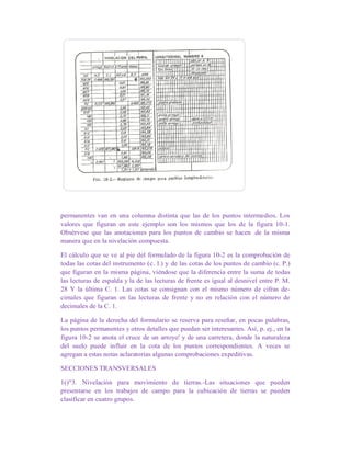 permanentes van en una columna distinta que las de los puntos intermedios. Los
valores que figuran en este ejemplo son los mismos que los de la figura 10-1.
Obsérvese que las anotaciones para los puntos de cambio se hacen .de la misma
manera que en la nivelación compuesta.
El cálculo que se ve al pie del formulado de la figura 10-2 es la comprobación de
todas las cotas del instrumento (c. l.) y de las cotas de los puntos de cambio (c. P.)
que figuran en la misma página, viéndose que la diferencia entre la suma de todas
las lecturas de espalda y la de las lecturas de frente es igual al desnivel entre P. M.
28 Y la última C. 1. Las cotas se consignan con el mismo número de cifras de-
cimales que figuran en las lecturas de frente y no en relación con el número de
decimales de la C. 1.
La página de la derecha del formulario se reserva para reseñar, en pocas palabras,
los puntos permanentes y otros detalles que puedan ser interesantes. Así, p. ej., en la
figura 10-2 se anota el cruce de un arroyo' y de una carretera, donde la naturaleza
del suelo puede influir en la cota de los puntos correspondientes. A veces se
agregan a estas notas aclaratorias algunas comprobaciones expeditivas.
SECCIONES TRANSVERSALES
1()"3. Nivelación para movimiento de tierras.-Las situaciones que pueden
presentarse en los trabajos de campo para la cubicación de tierras se pueden
clasificar en cuatro grupos.
 