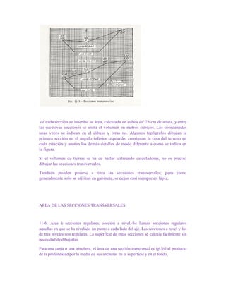 de cada sección se inscribe su área, calculada en cubos de' 25 cm de arista, y entre
las sucesivas secciones se anota el volumen en metros cúbicos. Las coordenadas
unas veces se indican en el dibujo y otras no. Algunos topógrafos dibujan la
primera sección en el ángulo inferior izquierdo, consignan la cota del terreno en
cada estación y anotan los demás detalles de modo diferente a como se indica en
la figura.
Si el volumen de tierras se ha de hallar utilizando calculadoras, no es preciso
dibujar las secciones transversales.
También pueden pasarse a tinta las secciones transversales; pero como
generalmente solo se utilizan en gabinete, se dejan casi siempre en lápiz.
AREA DE LAS SECCIONES TRANSVERSALES
11-6. Area de secciones regulares; sección a nivel.-Se llaman secciones regulares
aquellas en que se ha nivelado un punto a cada lado del eje. Las secciones a nivel y las
de tres niveles son regulares. La superficie de estas secciones se calcuia fácilmente sin
necesidad de dibujarlas.
Para una zanja o una trinchera, el área de una sección transversal es igUéil al producto
de la profundidad por la media de sus anchuras en la superficie y en el fondo.
 