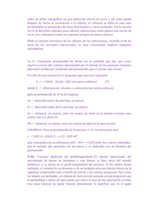 sobre un plano topográfico en que aparezcan curvas de nivel, y tal como queda
después de hecha la excavación o el relleno; el volumen se halla en este caso
dividiéndolo en prismoides de bases horizontales y caras inclinadas. En la sección
24-18 se describen métodos para calcular cubicaciones sobre planos con curvas de
nivel. Los volúmenes totales se expresan siempre en metros cúbicos.
Dado el carácter reiterativo de los cálculos de las cubicaciones, incluido el de las
áreas de las secciones transversales, es muy conveniente emplear máquinas
calculadoras.
11-13. Corrección prismatoidal.-Se Hama así la cantidad que hay que restar
algebraicamente del volumen determinado por el método de las secciones extremas
para tener el dado por la fórmula del prismatoide, que es mucho más exacto.
El valor de esta corrección se demuestra que tiene por expresión
Cv = 2,49(Ho - H))(Do - DI)' (en metros cúbicos) [7]
donde Cv = diferencia de volumen, o corrección (en metros cúbicos),
para un prismatoide de 30 m de longitud.
Ha = altura del centro de una base, en metros.
H¡ = altura del centro de la otra base, en metros.
Do = distancia, en metros, entre las estacas de talud en la sección extrema cuyo
centro está a la altura Ho.
DI = distancia, en metros, entre las estacas de talud en la otra sección.
EJEMPLO. Para el prismatoide de la sección 11-12, la corrección será:
e,. = 2,49(1,8 - 0,9)(13,2 - ¡.o,5) = 6,05 mS
,
que concuerda con la diferencia (425 - 419 = 6 mS
) entre los valores obtenidos.
por el método del promedio de las bases y el deducido con la fórmula del
prismatoide.
U-l4. Volumen deducido del perfillongitudinal.-El cálculo aproximado del
movimiento de tierras en carreteras y vías férreas se hace antes del trazado
definitivo, y se apoya en el perfil longitudinal del proyecto. Si los taludes fueran
verticales, el volumen de un desmonte o de un terraplén sería una función directa de la
superficie comprendida entre el perfil del terreno y las rasantes propuestas. Pero como
los taludes son inclinados, el volumen de tierra movida aumenta en más proporción que
la profundidad o altura; de aquí resulta que (salvo el caso de una apreciación a estima
muy poco precisa) no puede tomarse directamente la superficie que en el papel
 