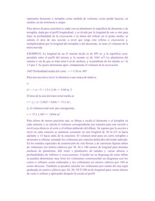 representa desmonte o terraplén como medida de volumen, como puede hacerse, en
cambio, en las trincheras o zanjas.
Para aforos de poca exactitud se mide con un planímetro la superficie de desmonte o de
terraplén, dada por el perfil longitudinal, y se divide por la longitud de uno u otro para
tener la profundidad de la excavación o la altura del relleno en el punto medio; se
calcula el área de una sección a nivel que tenga este relleno o excavación y,
multiplicándola por la longitud del terraplén o del desmonte, se tiene el volumen de la
tierra movida.
EJEMPLO. La longitud de un d'~smonte da.do es de 495 m, y la superficie com-
prendida entre el perfil del terreno y la rasante es de 1665 m3
• La plataforma del
camino o vía de que se trata tiene 6 m de anchura, y la pendiente de los taludes es <le
1,5 por 1. Se quiere determinar apro:;:irnadamente el volumen de la excavación.
1665 Profundidad media del corte: .-- == 3.36 m. 495
Para una sección a nivel, la distancia a una estaca de talud es
w
d = - + es = 3 + 1,5 x 3,36 = 8.04 m. 2
El área de la sección transversal media es
A= e(~+ d)= 3,36(3 + 8,04) = 37,1 m",
y el volumen total será, por consiguiente,
v = 37,1 x 495 = 18364 m3
Para aforos de menos precisión aún, se dibuja a escala el desmonte o el terraplén en
cada estación y se calcula el volumen correspondiente por estación para una sección a
nivel cuya altura es el corte o el relleno deducido del dibujo. Se supone que la sección a
nivel en cada estación se mantiene constante en una longitud de 30 m (15 m hacia
adelante y 15 hacia atrás de la estación). El volumen total para un cierto terraplén o
desmonte se obtiene sumando los volúmenes por estación deducidos del modo indicado.
En los tratados especiales de construcción de vías férreas y de carreteras figuran tablas
de volúmenes (en metros cúbicos) por 30, 50 ó 100 metros de longitud para distintas
anchuras de plataforma, dife rente s pendientes de taludes y varias alturas o
profundidades de rellenos o excavaciones. Cuando no se disponga de estas tablas
se pueden determinar muy bien los volúmenes construyendo un diagrama con los
cortes o rellenos como ordenadas y los volúmenes en metros cúbicos por 100 m
como abscisas. También se pueden calcular los volúmenes por medio de una regla
graduada en metros cúbicos por 10, 30, 50 Ó 100 m de longitud para varias alturas
de corte o relleno y aplicando después la escala al perfil.
 