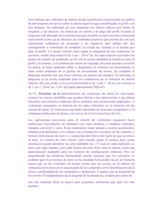 Este método que acabamos de indicar puede modificarse construyendo un gráfico
de movimientos de tierras sobre el mismo papel en que está dibujado el perfil o en
otro distinto; las ordenadas de este diagrama son metros cúbicos por metro de
longitud, y las abscisas, las distancias en metros a lo largo del perfil. Cuando el
diagrama está dibujado en la misma hoja que el perfil se toma una línea horizontal
conveniente como eje de abscisas; las ordenadas positivas (por encima de este eje)
representan volúmenes de desmonte y las negativas (por debajo del eje)
corresponden a volúmenes de terraplén. La escala ha· rizontal es la misma que
para el perfil. La escala vertical varía según la magnitud de los volúmenes en
cuestión, siendo muy usual la de 1 cm = 20 m3
/m. En cada estación yen todos los
puntos de cambio de pendiente se lee con la escala adoptada la distancia entre el
perfil y la rasante, y el volumen por metro de longitud, para una sección a nivel de
tal altura, se halla mediante tablas o diagramas; el volumen así determinado se
toma como ordenada en el gráfico de movimiento de tierras. Se completa el
diagrama uniendo con una línea continua los puntos así situados. El área bajo el
diagrama (a la escala empleada para los volúmenes) da el volumen en metros
cúbicos. De este modo, si la escala horizontal es de 1 cm = 50 m y la vertical es
de 1 cm = 50 m3
/m, 1 cm2
del papel representará 2500 m3
•
1l~15. Precisión en la determinación de volúmenes de nerra.-Es interesante
conocer los errores probables que pueden afectar a las cubicaciones y que deben
discutirse con relación a cada uno de los métodos más comúnmente empleados: 1)
volúmenes calculados en función de los datos obtenidos en la situación de las
estacas de talud; 2) volúmenes calculados partiendo de secciones irregulares, y 3)
volúmenes deducidos de planos con curvas de nivel (véase Seco 24-18).
Las operaciones necesarias para el cálculo de volúmenes requieren hacer
mediciones horizontales, de ordinario con cinta metálica, y medidas verticales,
tomadas con nivel y mira. Estas mediciones están sujetas a errores accidentales,
debidos principalmente a no señalar con exactitud los extremos de las cintadas, a
lecturas defectuosas de mira y a variaciones del relieve del suelo en que se coloca
la mira. La cuantía de estos errores varía mucho según el terreno, pero como
orientación puede admitirse un error probable de ± 15 mm en cada medición, es
decir, por cada cintada y por cada lectura de mira. Este valor se admite como una
aproximación aceptable para los terrenos de configuración ordinaria. Por ser
generalmente las distancias horizontales mucho mayores que las verticales, es
evidente que el porcentaje de error en las medidas horizontales ha de ser bastante
menor que en las verticales, de donde resulta que los errores en el cálculo de
volúmenes provienen en su mayor parte de los cometidos en la determinación de la
altura o profundidad de los terraplenes o desmontes. Y puesto que la magnitud de
los errores "S independiente de la longitud de las distancias, el tanto por ciento de
rror del resultado final es mayor para pequeños volúmenes que para los más
grandes.
 