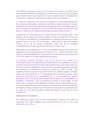 LO Volúmenes calculados en función de los datos de las estacas de uilud.-En la
tabla siguiente ofrecemos un ejemplo de cálculo de esta -loNe, en el que se supone
que la carretera tiene una anchura de 6 m que los taludes tienen una pendiente de
1,5 por L Los volúmenes se "Ilculan para tramos de 30 m de longitud.
2.° Volúmenes deducidos de las secciones irregulares.-Lo dicho anteriormente para
los volúmenes de terraplén y desmonte en carreteras sc aplica, también al volumen
de las graveras. Pero como las formas de lstas graveras sOn más irregulares que las
de las secciones de las 'arreteras, y hay que hacer dos lecturas de mira para cada
punto, se oneibe que el volumen calculado para una gravera haya de estar
afectado por un porcentaje de error mayor que para un volumen igual a una
carretera. Por otra parte, las lecturas se hacen a cortos intervalos (lO a 15 m), por
'10 cual los errores debidos a la irregularidad de la superficie del terreno no son tan
grandes como en el caso de las carreteras, y dado que hay que hacer muchas
lecturas, la ley de los errores accidentales indica que ha de disminuir
considerablemente el tanto por ciento de error en el volumen total.
Suponiendo un error probable de ± 15 mm en una simple lectura de mira, el error total
probable para la gravera representada en la figura 11.6 es ± 1,83 m3
• El volumen es de
1346 m3
y el error probable es 0,1 %, que viene a ser la mitad del error en el volumen de
1372 m3
que figura en el cuadro anterior para una carretera.
3.° Volumen deducido de planos con curvas de nivel.-Los errores en la
determinación de esta clase dependen de la escala del plano, de la equidistancia entre las
curvas de nivel y de la precisión con que están dibujadas estas curvas. Cuanto mayor sea
la escala y menor la equidistancia entre curvas, más exactamente calculados resultarán
los volúmenes. En condiciones normales, con escalas de 1/500 a 1/1000, y con
equidistancia entre las curvas de nivel de 25 a 50 cm, los cálculos pueden considerarse
exactos con una precisión de un 5 %, dependiente de la extensión del terreno. Sobre
planos con curvas de nivel a equidistancia de 1,5 m se pueden hacer cálculos
aproximados, pero a menos que sean considerables las alturas o las profundidades de
terraplenes y desmontes, y que la nivelación esté hecha en escala grande, el error
relativo que se comete ha de ser importante. Cuando el terreno es de pendiente suave y
los cortes o rellenos han de tener poca altura, no se pueden hacer cálculos admisibles de
movimiento de tierras, excepto en el caso de que sea muy pequeña la equidistancia entre
las curvas de nivel; para este objeto es frecuente trazar las curvas con 15 cm de
equidistancia.
PROBLEMAS NUMERICOS
B-l. Dibújese un perfil con los datos del problema numérico 10-1 entre las
estaciones 179 y 180. Adóptese una escala horizontal de 1 cm = 10 m y una
vertical de r cm = 50 cm.
 