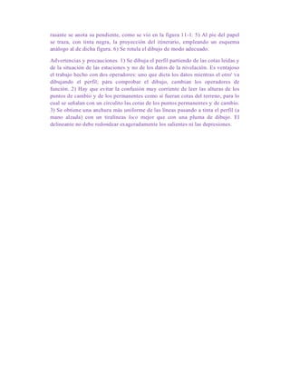 rasante se anota su pendiente, como se vio en la figura 11-1. 5) Al pie del papel
se traza, con tinta negra, la proyección del itinerario, empleando un esquema
análogo al de dicha figura. 6) Se rotula el dibujo de modo adecuado.
Advertencias y precauciones. 1) Se dibuja el perfil partiendo de las cotas leídas y
de la situación de las estaciones y no de los datos de la nivelación. Es ventajoso
el trabajo hecho con dos operadores: uno que dicta los datos mientras el otro' va
dibujando el perfil; para comprobar el dibujo, cambian los operadores de
función. 2) Hay que evitar la confusión muy corriente de leer las alturas de los
puntos de cambio y de los permanentes como si fueran cotas del terreno, para lo
cual se señalan con un circulito las cotas de los puntos permanentes y de cambio.
3) Se obtiene una anchura más uniforme de las líneas pasando a tinta el perfil (a
mano alzada) con un tiralíneas loco mejor que con una pluma de dibujo. El
delineante no debe redondear exageradamente los salientes ni las depresiones.
 