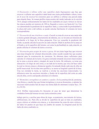1.0 Excavación o relleno sobre una superficie dada.-Supongamos que hay que
excavar o rellenar una superficie dada hasta una cierta profundidad o altura, como
en el ca.so de excavar los cimientos para un edificio o rellenar una parcela dada
para dejarla llana. Se toman perfiles transversales del modo indicado en la sección
10-4, aunque ordinariamente los lados de los cuadrados en cuyos vértices se clavan
las estacas pueden ser menores de 100 m, llegando a veces a ser hasta de 3 m. Una
vez determinada la pendiente de la superficie dada, y conociendo la profundidad (}
la altura del corte o del relleno, se puede calcular fácilmente el volumen de tierra
correspondiente.
2.° Excavación de una trinchera o zanja.-Cuando se trata de excavar una zanja más
o menos grande (desagüe, enterramiento de tuberías, etc.) se levanta un itinerario de
nivelación a lo largo de la línea propuesta. Una vez conocida la pendiente del
fondo, se puede calcular la sección en cada estación. Dada la anchura de la zanja en
el fondo y en la superficie del terreno, así como la profundidad en cada estación, se
puede calcular el volumen de tierra a excavar.
3.° Excavación para acopio de tierra o grava.-En un cierto lugar hay que excavar
una masa irregular de volumen desconocido, como sucede cuando hay que acopiar
material para la construcción de carreteras. Se obtienen datos suficientes para
calcular el volumen de la tierra o la grava extraída tomando secciones transversales
de la zona a excavar antes y después de sacar la tierra. De ordinario, se toma una
alineación a lo largo de esta zona y a un lado de la misma, que sirve de base sobre
la cual se clavan estacas a distancias iguales, levantando desde cada una de ellas un
perfil transversal. Se nivelan estos perfiles y se anota su longitud a partir de la base.
Una vez extraída la tierra, se vuelven a nivelar las secciones transversales. La
diferencia entre las secciones iníciales y finales da la superficie del corte en cada
una de ellas, con lo cual puede calcularse el volumen.
4.° Desmontes y terraplenes en caminos y canales.-En la construcción de carreteras,
vías férreas y canales hay que formar terraplenes y excavar desmontes, y además las
secciones transversales han de tener una forma dada de antemano (véanse Secs. 10-
6 a 10-10).
10-4. Perfiles transversales.-Es frecuente el caso de tener que determinar la
verdadera forma del terreno en una cierta extensión como
trabajo previo y auxiliar para obras de riego, avenamiento, movimiento de tierras,
edificaciones, etc. Para ello se divide la· superficie de que se trate en cuadrados,
cuyos vértices se señalan con estacas, y se determinan las cotas de estos vértices y
de todos los puntos en que haya un cambio de rasante. La longitud usual de los
lados de estos cuadrados es
 