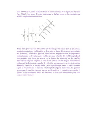 cada 50 Ó 100 m, como indica la línea de trazo continuo de la figura 10-4 (véase
Cap. XXVI). Las cotas de estas estaciones se hallan como en la nivelación de
perfiles longitudinales antes estu-
diada. Para proporcionar datos útiles en trabaíos posteriores y para el cálculo de
movimientos de tierra (cubicación) se determina la forma del terreno a ambos lados
del itinerario, levantando perfiles transversales perpendiculares allongitudinal;
ordinariamente se levantan estos perfiles en cada estación del perfil longitudinal,
representados por líneas de trazos en la figura. La dirección de los perfiles
transversales de poca longitud se toma a oía, y la de los más largos, mediante una
brújula, un teodolito, una escuadra de reflexión, una pantómetra u otro instrumento
adecuado. Las cotas se pueden hallar con el equiaItímetro o con el nivel de mano,
según la precisión que se necesite o la longitud del perfil transversal. En general,
se, emplea el nivel de mano en terreno accidentado, y el equialtímetro cuando el
terreno es relativamente llano. Se determina la cota del instrumento para cada
sección transversal por
 