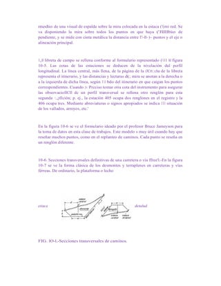 medio de una visual de espalda sobre la mira colocada en la estaca ('(mi red. Se
va disponiendo la mira sobre todos los puntos en que haya ('Jllllbio de
pendiente, y se mide con cinta metálica la distancia entre l'/-ll~)~ puntos y el eje o
alineación principal.
1,,0 libreta de campo se rellena conforme al formulario representado (11 hl figura
10-5. Las cotas de las estaciones se deducen de la nivelación dul pcrfil
longitudinal. La línea central, más llena, de la página de la (lCrt.:cha de la libreta
representa el itinerario, y las distancias y lecturas d(; mira se anotan a la derecha o
a la izquierda de dicha línea, según 11 bdo del itinerario en que caigan los puntos
correspondientes. Cuando ;t-: Prcciso tomar otra cota del instrumento para asegurar
las observacioIICIl dc un perfil transversal se rellena otro renglón para esta
segunda ·:,¡tllción; p. ej., la estación 405 ocupa dos renglones en el registro y la
406 ocupa tres. Mediante abreviaturas o signos apropiados se indica 111 situación
de los vallados, arroyos, etc.'
En la figura 10-6 se ve el formulario ideado por el profesor Bruce Jameyson para
la toma de datos en esta clase de trabajos. Este modelo s muy útil cuando hay que
reseñar muchos puntos, como en el replanteo de caminos. Cada punto se reseña en
un renglón diferente.
10-6. Secciones transversales definitivas de una carretera o vía ffree'l.-En la figura
10-7 se ve la forma clásica de los desmontes y terraplenes en carreteras y vías
férreas. De ordinario, la plataforma o lecho
estaca detalud
FIG. lO-l.-Secciones transversales de caminos.
 