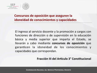 Concursos	
  de	
  oposición	
  que	
  aseguren	
  la	
  
idoneidad	
  de	
  conocimientos	
  y	
  capacidades	
  	
  	
  
El	
  ingreso	
  al	
  servicio	
  docente	
  y	
  la	
  promoción	
  a	
  cargos	
  con	
  
funciones	
   de	
   dirección	
   o	
   de	
   supervisión	
   en	
   la	
   educación	
  
básica	
   y	
   media	
   superior	
   que	
   imparta	
   el	
   Estado,	
   se	
  
llevarán	
   a	
   cabo	
   mediante	
   concursos	
   de	
   oposición	
   que	
  
garan4cen	
   la	
   idoneidad	
   de	
   los	
   conocimientos	
   y	
  
capacidades	
  que	
  correspondan.	
  
	
  
Fracción	
  III	
  del	
  ArBculo	
  3°	
  Cons?tucional	
  

COORDINACIÓN NACIONAL DEL SERVICIO PROFESIONAL DOCENTE

 