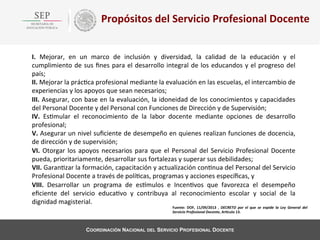 Propósitos	
  del	
  Servicio	
  Profesional	
  Docente	
  
I.	
   Mejorar,	
   en	
   un	
   marco	
   de	
   inclusión	
   y	
   diversidad,	
   la	
   calidad	
   de	
   la	
   educación	
   y	
   el	
  
cumplimiento	
   de	
   sus	
   ﬁnes	
   para	
   el	
   desarrollo	
   integral	
   de	
   los	
   educandos	
   y	
   el	
   progreso	
   del	
  
país;	
  
II.	
  Mejorar	
  la	
  prác4ca	
  profesional	
  mediante	
  la	
  evaluación	
  en	
  las	
  escuelas,	
  el	
  intercambio	
  de	
  
experiencias	
  y	
  los	
  apoyos	
  que	
  sean	
  necesarios;	
  
III.	
  Asegurar,	
  con	
  base	
  en	
  la	
  evaluación,	
  la	
  idoneidad	
  de	
  los	
  conocimientos	
  y	
  capacidades	
  
del	
  Personal	
  Docente	
  y	
  del	
  Personal	
  con	
  Funciones	
  de	
  Dirección	
  y	
  de	
  Supervisión;	
  
IV.	
   Es4mular	
   el	
   reconocimiento	
   de	
   la	
   labor	
   docente	
   mediante	
   opciones	
   de	
   desarrollo	
  
profesional;	
  
V.	
  Asegurar	
  un	
  nivel	
  suﬁciente	
  de	
  desempeño	
  en	
  quienes	
  realizan	
  funciones	
  de	
  docencia,	
  
de	
  dirección	
  y	
  de	
  supervisión;	
  
VI.	
   Otorgar	
   los	
   apoyos	
   necesarios	
   para	
   que	
   el	
   Personal	
   del	
   Servicio	
   Profesional	
   Docente	
  
pueda,	
  prioritariamente,	
  desarrollar	
  sus	
  fortalezas	
  y	
  superar	
  sus	
  debilidades;	
  
VII.	
  Garan4zar	
  la	
  formación,	
  capacitación	
  y	
  actualización	
  con4nua	
  del	
  Personal	
  del	
  Servicio	
  
Profesional	
  Docente	
  a	
  través	
  de	
  polí4cas,	
  programas	
  y	
  acciones	
  especíﬁcas,	
  y	
  
VIII.	
   Desarrollar	
   un	
   programa	
   de	
   esWmulos	
   e	
   Incen4vos	
   que	
   favorezca	
   el	
   desempeño	
  
eﬁciente	
   del	
   servicio	
   educa4vo	
   y	
   contribuya	
   al	
   reconocimiento	
   escolar	
   y	
   social	
   de	
   la	
  
dignidad	
  magisterial.	
  

Fuente:	
   DOF,	
   11/09/2013	
   ,	
   DECRETO	
   por	
   el	
   que	
   se	
   expide	
   la	
   Ley	
   General	
   del	
  
Servicio	
  Profesional	
  Docente,	
  ArBculo	
  13.	
  	
  

COORDINACIÓN NACIONAL DEL SERVICIO PROFESIONAL DOCENTE

 