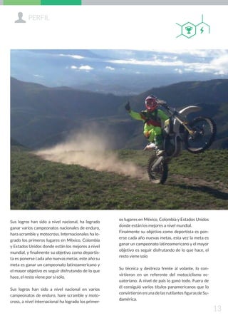 Sus logros han sido a nivel nacional, ha logrado
ganar varios campeonatos nacionales de enduro,
hara scramble y motocross. Internacionales ha lo-
grado los primeros lugares en México, Colombia
y Estados Unidos donde están los mejores a nivel
mundial, y finalmente su objetivo como deportis-
ta es ponerse cada año nuevas metas, este año su
meta es ganar un campeonato latinoamericano y
el mayor objetivo es seguir disfrutando de lo que
hace, el resto viene por sí solo.
Sus logros han sido a nivel nacional en varios
campeonatos de enduro, hare scramble y moto-
cross, a nivel internacional ha logrado los primer-
os lugares en México, Colombia y Estados Unidos
donde están los mejores a nivel mundial.
Finalmente su objetivo como deportista es pon-
erse cada año nuevas metas, esta vez la meta es
ganar un campeonato latinoamericano y el mayor
objetivo es seguir disfrutando de lo que hace, el
resto viene solo
Su técnica y destreza frente al volante, lo con-
virtieron en un referente del motociclismo ec-
uatoriano. A nivel de país lo ganó todo. Fuera de
él consiguió varios títulos panamericanos que lo
convirtieron en una de las rutilantes figuras de Su-
damérica.
+PERFIL
13
QB
 