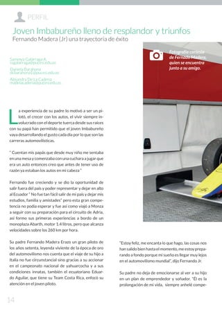 L
a experiencia de su padre lo motivó a ser un pi-
lotó, el crecer con los autos, el vivir siempre in-
volucrado con el deporte tuerca desde sus raíces
con su papá han permitido que el joven Imbabureño
vaya desarrollando el gusto cada día por lo que son las
carreras automovilísticas.
“ Cuentan mis papás que desde muy niño me sentaba
en una mesa y comenzaba con una cuchara a jugar que
era un auto entonces creo que antes de tener uso de
razón ya estaban los autos en mi cabeza “
Fernando fue creciendo y se dio la oportunidad de
salir fuera del país y poder representar y dejar en alto
al Ecuador “ No fue tan fácil salir de mi país y dejar mis
estudios, familia y amistades” pero esta gran compe-
tencia no podía esperar y fue así como viajó a Monza
a seguir con su preparación para el circuito de Adria,
así formo sus primeras experiencias a bordo de un
monoplaza Abarth, motor 1.4 litros, pero que alcanza
velocidades sobre los 260 km por hora.
Su padre Fernando Madera Erazo un gran piloto de
los años setenta, leyenda viviente de la época de oro
del automovilismo nos cuenta que el viaje de su hijo a
Italia no fue circunstancial sino gracias a su accionar
en el campeonato nacional de yahuarcocha y a sus
condiciones innatas, también el ecuatoriano Eduar-
do Aguilar, que tiene su Team Costa Rica, enfocó su
atención en el joven piloto.
“Estoy feliz, me encanta lo que hago, las cosas nos
hansalidobienhastaelmomento,meestoyprepa-
rando a fondo porque mi sueño es llegar muy lejos
en el automovilismo mundial”, dijo Fernando Jr.
Su padre no deja de emocionarse al ver a su hijo
en un plan de emprendedor y soñador. “Él es la
prolongación de mi vida, siempre anhelé compe-
Sammya Galárraga A.
ssgalarraga@pucesi.edu.ec
Daniela Barahona
dcbarahona1@pucesi.edu.ec
Alejandra De La Cadena
madelacadena@pucesi.edu.ec
+PERFIL
14
Joven Imbabureño lleno de resplandor y triunfos
Fernando Madera (Jr) una trayectoria de éxito
Fotografía cortesía
de Fernado Madera,
quien se encuentra
junto a su amigo.
D
 