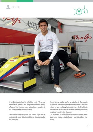 Sammya Galárraga A.
ssgalarraga@pucesi.edu.ec
tir en Europa de hecho, sí lo hice en la F2, un par
de carreras, junto a mis amigos Guillermo Ortega
y Fausto Merello, pero por situaciones propias de
ese tiempo ese sueño se truncó”.
“Hoy siento de nuevo que ese sueño sigue allí la-
tente con la incursión de mi hijo en el automovilis-
mo europeo”.
Es así como cada sueño y anhelo de Fernando
Madera Jr. Se ve reflejado en cada premio y en cada
esfuerzo que realiza y la constancia y dedicación lo
han llevado a instancias internacionales poniendo
en alto el nombre del Ecuador.
Los deportes extremos son las modalidades que re-
quieren el mejor estado físico y mental del ser hu-
mano.
+PERFIL
15
QB
 