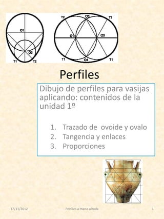 Perfiles
Dibujo de perfiles para vasijas
aplicando: contenidos de la
unidad 1º
1. Trazado de ovoide y ovalo
2. Tangencia y enlaces
3. Proporciones

17/11/2012

Perfiles a mano alzada

1

 