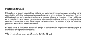 PROTEÍNAS TOTALES:
El hígado es el órgano encargado de elaborar las proteínas (enzimas, hormonas, proteínas de la
coagulación, albúmina, etc) necesarias para el adecuado funcionamiento del organismo. Cuando
el hígado deja de producir estas proteínas y se generan fallas en el organismo, como problemas
en la coagulación de la sangre, generación de edemas (inflamación de tobillos y brazos) debido a
la filtración de la parte líquida de la sangre fuera del sistema circulatorio, ya que las proteínas
previenen la ocurrencia de éste fenómeno.
En esos casos al realizar un estudio de sangre la concentración de proteínas será baja por la
disminución en la producción hepática.
Valores normales o rango de referencia: De 6.4 a 8.2 g/dL
 