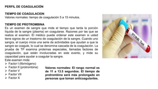 PERFIL DE COAGULACIÓN
TIEMPO DE COAGULACION
Valores normales: tiempo de coagulación 5 a 15 minutos.
TIEMPO DE PROTROMBINA
Es un examen de sangre que mide el tiempo que tarda la porción
líquida de la sangre (plasma) en coagularse. Razones por las que se
realiza el examen: El médico puede ordenar este examen si usted
tiene signos de un trastorno de coagulación de la sangre. Cuando uno
sangra, el cuerpo inicia una serie de actividades que ayudan a que la
sangre se coagule, lo cual se denomina cascada de la coagulación. La
prueba de TP examina proteínas especiales, llamadas factores de
coagulación, que están involucradas en este evento, y mide su
capacidad para ayudar a coagular la sangre.
Este examen mide:
 Factor I (fibrinógeno)
 Factor II (protrombina)
 Factor V
 Factor VII
 Factor X
Valores normales: El rango normal es
de 11 a 13.5 segundos. El tiempo de
protrombina será más prolongado en
personas que toman anticoagulantes.
 