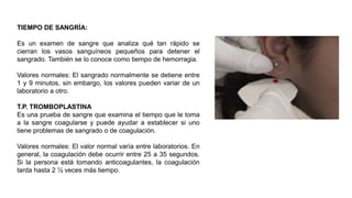 TIEMPO DE SANGRÍA:
Es un examen de sangre que analiza qué tan rápido se
cierran los vasos sanguíneos pequeños para detener el
sangrado. También se lo conoce como tiempo de hemorragia.
Valores normales: El sangrado normalmente se detiene entre
1 y 9 minutos, sin embargo, los valores pueden variar de un
laboratorio a otro.
T.P. TROMBOPLASTINA
Es una prueba de sangre que examina el tiempo que le toma
a la sangre coagularse y puede ayudar a establecer si uno
tiene problemas de sangrado o de coagulación.
Valores normales: El valor normal varía entre laboratorios. En
general, la coagulación debe ocurrir entre 25 a 35 segundos.
Si la persona está tomando anticoagulantes, la coagulación
tarda hasta 2 ½ veces más tiempo.
 