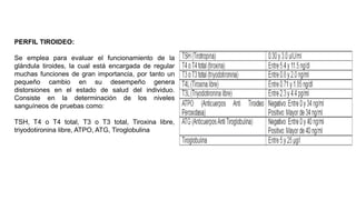 PERFIL TIROIDEO:
Se emplea para evaluar el funcionamiento de la
glándula tiroides, la cual está encargada de regular
muchas funciones de gran importancia, por tanto un
pequeño cambio en su desempeño genera
distorsiones en el estado de salud del individuo.
Consiste en la determinación de los niveles
sanguíneos de pruebas como:
TSH, T4 o T4 total, T3 o T3 total, Tiroxina libre,
triyodotironina libre, ATPO, ATG, Tiroglobulina
 