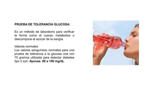 PRUEBA DE TOLERANCIA GLUCOSA:
Es un método de laboratorio para verificar
la forma como el cuerpo metaboliza o
descompone el azúcar de la sangre.
Valores normales
Los valores sanguíneos normales para una
prueba de tolerancia a la glucosa oral con
75 gramos utilizada para detectar diabetes
tipo 2 son: Ayunas: 60 a 100 mg/dL
 