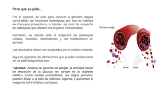 Por lo general, se pide para conocer a grandes rasgos
cómo están las funciones fisiológicas, por eso es habitual
en chequeos preventivos, o también en caso de sospecha
de patologías que afecten los órganos mencionados.
Asimismo, se solicita ante la sospecha de patologías
renales, diabetes, dislipidemias y del metabolismo en
general.
Los resultados deben ser analizados por el médico tratante.
Algunos ejemplos de alteraciones que pueden evidenciarse
en un perfil bioquímico son:
•Glucosa: Análisis de glucosa en sangre, la principal causa
de elevación de la glucosa en sangre es la diabetes
mellitus. Estos niveles aumentados, por largos periodos,
pueden llevar a la falla de distintos órganos y aumentan el
riesgo de sufrir Infartos cardíacos.
Para qué se pide…
 