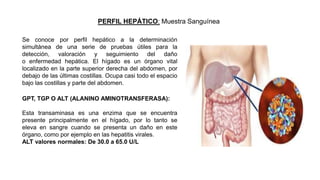 PERFIL HEPÁTICO: Muestra Sanguínea
Se conoce por perfil hepático a la determinación
simultánea de una serie de pruebas útiles para la
detección, valoración y seguimiento del daño
o enfermedad hepática. El hígado es un órgano vital
localizado en la parte superior derecha del abdomen, por
debajo de las últimas costillas. Ocupa casi todo el espacio
bajo las costillas y parte del abdomen.
GPT, TGP O ALT (ALANINO AMINOTRANSFERASA):
Esta transaminasa es una enzima que se encuentra
presente principalmente en el hígado, por lo tanto se
eleva en sangre cuando se presenta un daño en este
órgano, como por ejemplo en las hepatitis virales.
ALT valores normales: De 30.0 a 65.0 U/L
 
