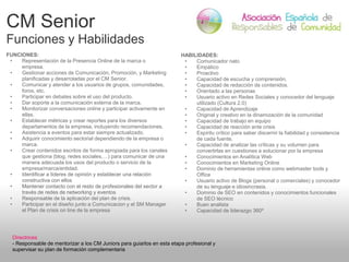 CM Senior
Funciones y Habilidades
FUNCIONES:
• Representación de la Presencia Online de la marca o
empresa.
• Gestionar acciones de Comunicación, Promoción, y Marketing
planificadas y desarroladas por el CM Senior.
• Comunicar y atender a los usuarios de grupos, comunidades,
foros, etc.
• Participar en debates sobre el uso del producto.
• Dar soporte a la comunicación externa de la marca.
• Monitorizar conversaciones online y participar activamente en
ellas.
• Establecer métricas y crear reportes para los diversos
departamentos de la empresa, incluyendo recomendaciones.
• Asistencia a eventos para estar siempre actualizado.
• Adquirir conocimiento sectorial dependiendo de la empresa o
marca.
• Crear contenidos escritos de forma apropiada para los canales
que gestiona (blog, redes sociales,…) para comunicar de una
manera adecuada los usos del producto o servicio de la
empresa/marca/entidad.
• Identificar a líderes de opinión y establecer una relación
constructiva con ellos
• Mantener contacto con el resto de profesionales del sector a
través de redes de networking y eventos
• Responsable de la aplicación del plan de crisis.
• Participar en el diseño junto a Comunicacion y el SM Manager
el Plan de crisis on line de la empresa
HABILIDADES:
• Comunicador nato
• Empático
• Proactivo
• Capacidad de escucha y comprensión.
• Capacidad de redacción de contenidos.
• Orientado a las personas
• Usuario activo en Redes Sociales y conocedor del lenguaje
utilizado (Cultura 2.0)
• Capacidad de Aprendizaje
• Original y creativo en la dinamización de la comunidad
• Capacidad de trabajo en equipo
• Capacidad de reacción ante crisis
• Espíritu crítico para saber discernir la fiabilidad y consistencia
de cada fuente.
• Capacidad de analizar las críticas y su volumen para
convertirlas en cuestiones a solucionar por la empresa
• Conocimientos en Analítica Web
• Conocimientos en Marketing Online
• Dominio de herramientas online como webmaster tools y
Office
• Usuario activo de Blogs (personal o comerciales) y conocedor
de su lenguaje e idiosincrasia.
• Dominio de SEO en contenidos y conocimientos funcionales
de SEO técnico
• Buen analista
• Capacidad de liderazgo 360º
Directrices
- Responsable de mentorizar a los CM Juniors para guiarlos en esta etapa profesional y
supervisar su plan de formación complementaria
 