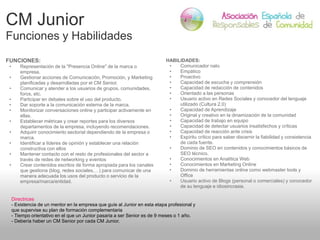 CM Junior
Funciones y Habilidades
FUNCIONES:
• Representación de la "Presencia Online" de la marca o
empresa.
• Gestionar ...