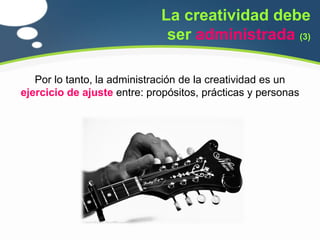 La creatividad debe
                              ser administrada (3)

   Por lo tanto, la administración de la creatividad es un
ejercicio de ajuste entre: propósitos, prácticas y personas
 