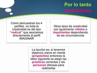 Por lo tanto
                                          concluimos

 Como demuestran los 4
    perfiles, no toda la          Otros tipos de creatividad
  creatividad es del tipo         son igualmente válidos e
“radical” que asociamos          importantes dependiendo
  directamente al perfil            de las circunstancias
        IMAGINAR


                La lección es: si tenemos
                objetivos claros en mente
                (propósitos) entonces la
               labor siguiente es elegir las
                 prácticas correctas y las
                  personas idóneas para
                        realizarlas
 