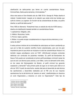 clasificación de delincuentes que tienen en cuenta características físicas:
Criminal Nato, Delincuente demente y Criminaloides.”2
Años más tarde en Gran Bretaña año de 1888 “El Dr. George B. Philips diseña el
método “modelo-herida”, basado en la relación que existe entre las heridas que
sufre la víctima y su agresor. En función de las características de éstas, se podría
diseñar un perfil del delincuente.”3
Para 1955 en Alemania. “Kretschmer hace un estudio de más de 4.000 casos y
diseña una clasificación basada también en características físicas:
1.Leptosómico: Delgado y alto.
2. Atlético: Musculoso, fuerte.
3. Pícnico: bajos y gordos.
4. Mixtos: no puede encajar completamente en ninguna de las anteriores y sí en
varias de ellas”4
A estos primero indicios de la criminalidad de cada época se fueron cambiando ya
que por la falta de sustento científico fueron abandonadas, pero son de gran
importancia para lo que ahora se incorpora no solo las características físicas si no
también rasgos psicológicos como en;“1957. USA.Brussel compara conductas
delictivas con conductas de pacientes mentales. Su perfil del Bonbardero de
Nueva York puede ser considerado el primer perfil psicológico criminal.A pesar de
que era aún una técnica poco precisa y con fallos, como se demostró entre otros,
en los casos del Estrangulador de Boston, el perfil criminal fue ganando
aceptación y demanda”5 esta primera parte da lugar en el mismo país USA en el
año de 1970 “A partir de esta fecha, resulta vital para el desarrollo de esta técnica
las aportaciones y desarrollos realizados por el FBI una de sus mayores
aportaciones fue la del término de “asesino en serie”, clasificándolos en Asesinos
en serie Organizados y Asesinos en serie no Organizados” 6. Este tipo de

2

Jiménez, Serrano, Jorge (2006)
Jiménez, Serrano, Jorge (2006)
4
Pérez, Mata, Ivone (2009)
5
Pérez, Mata, Ivone (2009)
6
Jiménez, Serrano, Jorge (2006)
3

DHTIC

3

 