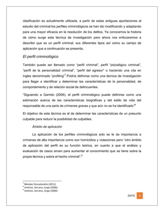 clasificación es actualmente utilizada, a partir de estas antiguas aportaciones al
estudio del criminal los perfiles criminológicos se han ido modificando y adaptando
para una mayor eficacia en la resolución de los delitos. Ya conocemos la historia
de cómo surge esta técnica de investigación pero ahora nos enfocaremos a
describir que es un perfil criminal, sus diferentes tipos así como su campo de
aplicación que a continuación se presenta.

El perfil criminológico
También puede ser llamado como “perfil criminal”, perfil “psicológico criminal”,
“perfil de la personalidad criminal”, “perfil del agresor” o haciendo una cita en
ingles denominado “profiling”7.Podría definirse como una técnica de investigación
para llegar a identificar y determinar las características de la personalidad, de
comportamiento y de relación social de delincuentes.
“Siguiendo a Garrido (2006), el perfil criminológico puede definirse como una
estimación acerca de las características biográficas y del estilo de vida del
responsable de una serie de crímenes graves y que aún no se ha identificado”8
El objetivo de esta técnica es el de determinar las características de un presunto
culpable para reducir la posibilidad de culpables.
Ámbito de aplicación
La aplicación de los perfiles criminológicos solo se le da importancia a
crímenes de alta importancia como son homicidios y violaciones pero “otro ámbito
de aplicación del perfil es su función teórica, en cuanto a que el análisis y
evaluación de casos sirven para aumentar el conocimiento que se tiene sobre la
propia técnica y sobre el hecho criminal”.9

7

Méndez PonceAndrés (2011)
Jiménez, Serrano, Jorge (2006)
9
Jiménez, Serrano, Jorge (2006)
8

DHTIC

4

 