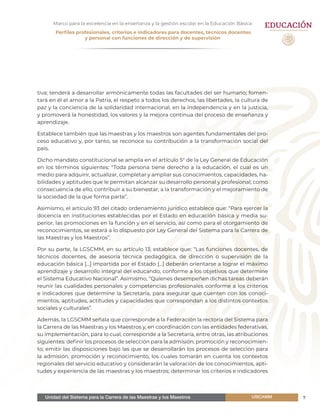 Unidad del Sistema para la Carrera de las Maestras y los Maestros 7USICAMM
Marco para la excelencia en la enseñanza y la gestión escolar en la Educación Básica
Perfiles profesionales, criterios e indicadores para docentes, técnicos docentes
y personal con funciones de dirección y de supervisión
tiva; tenderá a desarrollar armónicamente todas las facultades del ser humano; fomen-
tará en él el amor a la Patria, el respeto a todos los derechos, las libertades, la cultura de
paz y la conciencia de la solidaridad internacional, en la independencia y en la justicia,
y promoverá la honestidad, los valores y la mejora continua del proceso de enseñanza y
aprendizaje.
Establece también que las maestras y los maestros son agentes fundamentales del pro-
ceso educativo y, por tanto, se reconoce su contribución a la transformación social del
país.
Dicho mandato constitucional se amplía en el artículo 5° de la Ley General de Educación
en los términos siguientes: “Toda persona tiene derecho a la educación, el cual es un
medio para adquirir, actualizar, completar y ampliar sus conocimientos, capacidades, ha-
bilidades y aptitudes que le permitan alcanzar su desarrollo personal y profesional; como
consecuencia de ello, contribuir a su bienestar, a la transformación y el mejoramiento de
la sociedad de la que forma parte”.
Asimismo, el artículo 93 del citado ordenamiento jurídico establece que: “Para ejercer la
docencia en instituciones establecidas por el Estado en educación básica y media su-
perior, las promociones en la función y en el servicio, así como para el otorgamiento de
reconocimientos, se estará a lo dispuesto por Ley General del Sistema para la Carrera de
las Maestras y los Maestros”.
Por su parte, la LGSCMM, en su artículo 13, establece que: “Las funciones docentes, de
técnicos docentes, de asesoría técnica pedagógica, de dirección o supervisión de la
educación básica [...] impartida por el Estado [...] deberán orientarse a lograr el máximo
aprendizaje y desarrollo integral del educando, conforme a los objetivos que determine
el Sistema Educativo Nacional”. Asimismo, “Quienes desempeñen dichas tareas deberán
reunir las cualidades personales y competencias profesionales conforme a los criterios
e indicadores que determine la Secretaría, para asegurar que cuenten con los conoci-
mientos, aptitudes, actitudes y capacidades que correspondan a los distintos contextos
sociales y culturales”.
Además, la LGSCMM señala que corresponde a la Federación la rectoría del Sistema para
la Carrera de las Maestras y los Maestros y, en coordinación con las entidades federativas,
su implementación, para lo cual, corresponde a la Secretaría, entre otras, las atribuciones
siguientes: definir los procesos de selección para la admisión, promoción y reconocimien-
to; emitir las disposiciones bajo las que se desarrollarán los procesos de selección para
la admisión, promoción y reconocimiento, los cuales tomarán en cuenta los contextos
regionales del servicio educativo y considerarán la valoración de los conocimientos, apti-
tudes y experiencia de las maestras y los maestros; determinar los criterios e indicadores
 