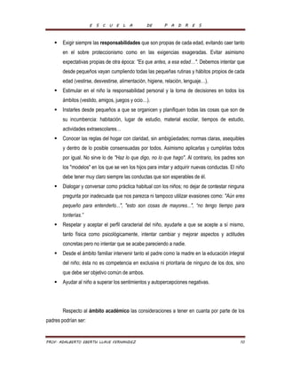 E S C U E L A DE P A D R E S 
 Exigir siempre las responsabilidades que son propias de cada edad, evitando caer tanto 
en el sobre proteccionismo como en las exigencias exageradas. Evitar asimismo 
expectativas propias de otra época: "Es que antes, a esa edad…". Debemos intentar que 
desde pequeños vayan cumpliendo todas las pequeñas rutinas y hábitos propios de cada 
edad (vestirse, desvestirse, alimentación, higiene, relación, lenguaje…). 
 Estimular en el niño la responsabilidad personal y la toma de decisiones en todos los 
ámbitos (vestido, amigos, juegos y ocio…). 
 Instarles desde pequeños a que se organicen y planifiquen todas las cosas que son de 
su incumbencia: habitación, lugar de estudio, material escolar, tiempos de estudio, 
actividades extraescolares… 
 Conocer las reglas del hogar con claridad, sin ambigüedades; normas claras, asequibles 
y dentro de lo posible consensuadas por todos. Asimismo aplicarlas y cumplirlas todos 
por igual. No sirve lo de "Haz lo que digo, no lo que hago". Al contrario, los padres son 
los "modelos" en los que se ven los hijos para imitar y adquirir nuevas conductas. El niño 
debe tener muy claro siempre las conductas que son esperables de él. 
 Dialogar y conversar como práctica habitual con los niños; no dejar de contestar ninguna 
pregunta por inadecuada que nos parezca ni tampoco utilizar evasiones como: "Aún eres 
pequeño para entenderlo...", "esto son cosas de mayores...", “no tengo tiempo para 
tonterías.” 
 Respetar y aceptar el perfil caracterial del niño, ayudarle a que se acepte a sí mismo, 
tanto física como psicológicamente, intentar cambiar y mejorar aspectos y actitudes 
concretas pero no intentar que se acabe pareciendo a nadie. 
 Desde el ámbito familiar intervenir tanto el padre como la madre en la educación integral 
del niño; ésta no es competencia en exclusiva ni prioritaria de ninguno de los dos, sino 
que debe ser objetivo común de ambos. 
 Ayudar al niño a superar los sentimientos y autopercepciones negativas. 
Respecto al ámbito académico las consideraciones a tener en cuanta por parte de los 
padres podrían ser: 
PROF. ADALBERTO EBERTH LLAVE FERNANDEZ 10 
 