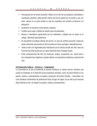 E S C U E L A DE P A D R E S 
 Preocuparse por los temas escolares. Hablar con el niño de sus progresos, dificultades e 
inquietudes escolares. Debe percibir interés real de los padres por lo escolar y que, por 
tanto, valoran en su justa medida no sólo los resultados sino también el esfuerzo y la 
dedicación. 
 Ayudarle en la resolución de las tareas y deberes. 
 Facilitar que el lugar y hábitos de estudio sean los adecuados. 
 Revisar e interesarse regularmente por los materiales y trabajos que se hacen en el 
colegio. Valorarlos adecuadamente. 
 No descalificar al profesor delante del alumno; en caso de conflicto escuchar a todas las 
partes intentando solucionarlo de forma positiva sin tener que llegar a descalificaciones. 
 Visitar al tutor con regularidad para interesarnos por la marcha escolar del niño; será una 
forma de que éste perciba que se valora realmente todo el trabajo escolar. 
 Evitar comparaciones del niño con hermanos, amigos, compañeros, etc., sobre todo si 
son comparaciones negativas y pueden afectar a la autoestima académica y personal del 
niño. 
INTEGRACIÓN FAMILIA – ESCUELA – COMUNIDAD 
La comunidad en la que se desarrolla la escuela constituye un valioso recurso educativo que 
puede ser empleado en el desarrollo de los programas escolares, como vía para fomentar en los 
padres, madres y representantes el cuidado y protección del entorno familiar – comunitario, así 
como fortalecer sentimientos de pertenencia hacia el lugar de origen. Es por ello que la escuela 
debe enfrentar el reto de integrar los padres, madres y representantes. 
PROF. ADALBERTO EBERTH LLAVE FERNANDEZ 11 
 
