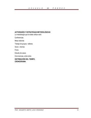 E S C U E L A DE P A D R E S 
ACTIVIDADES Y ESTRATEGIAS METODOLÓGICAS 
La metodología que se debe utilizar será: 
Conferencias 
Mesa redonda 
Trabajo de grupos - talleres 
Socio - dramas 
Foros 
Estudio de casos 
Convivencias, entre otros 
DISTRIBUCIÓN DEL TIEMPO. 
CRONOGRAMA 
PROF. ADALBERTO EBERTH LLAVE FERNANDEZ 12 
 